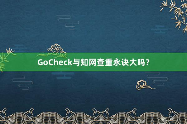 GoCheck与知网查重永诀大吗？