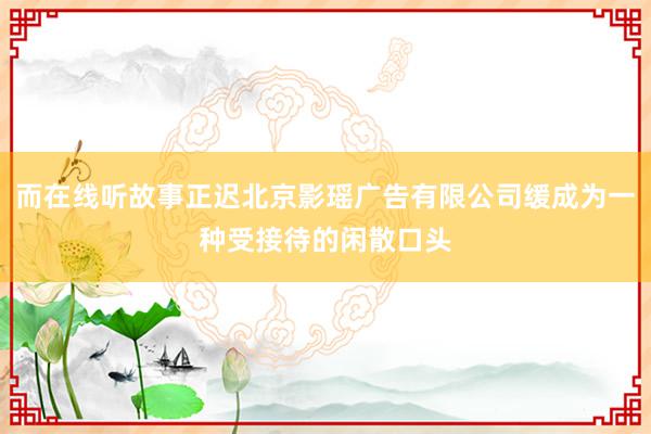 而在线听故事正迟北京影瑶广告有限公司缓成为一种受接待的闲散口头