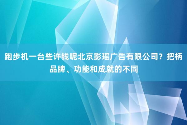跑步机一台些许钱呢北京影瑶广告有限公司?把柄品牌、功能和成就的不同