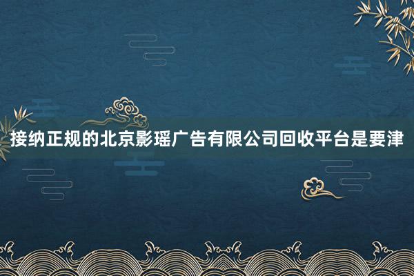 接纳正规的北京影瑶广告有限公司回收平台是要津