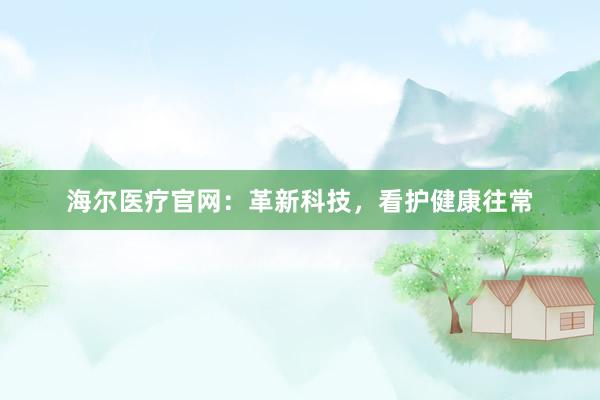 海尔医疗官网：革新科技，看护健康往常